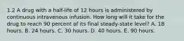 1.2 A drug with a half-life of 12 hours is administered by continuous intravenous infusion. How long will it take for the drug to reach 90 percent of its final steady-state level? A. 18 hours. B. 24 hours. C. 30 hours. D. 40 hours. E. 90 hours.