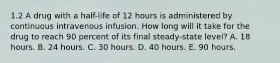 1.2 A drug with a half-life of 12 hours is administered by continuous intravenous infusion. How long will it take for the drug to reach 90 percent of its final steady-state level? A. 18 hours. B. 24 hours. C. 30 hours. D. 40 hours. E. 90 hours.