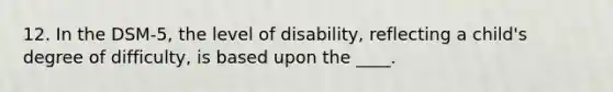 12. In the DSM-5, the level of disability, reflecting a child's degree of difficulty, is based upon the ____.