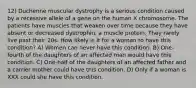 12) Duchenne muscular dystrophy is a serious condition caused by a recessive allele of a gene on the human X chromosome. The patients have muscles that weaken over time because they have absent or decreased dystrophin, a muscle protein. They rarely live past their 20s. How likely is it for a woman to have this condition? A) Women can never have this condition. B) One-fourth of the daughters of an affected man would have this condition. C) One-half of the daughters of an affected father and a carrier mother could have this condition. D) Only if a woman is XXX could she have this condition.