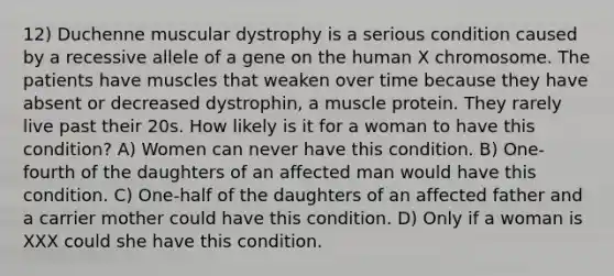 12) Duchenne muscular dystrophy is a serious condition caused by a recessive allele of a gene on the human X chromosome. The patients have muscles that weaken over time because they have absent or decreased dystrophin, a muscle protein. They rarely live past their 20s. How likely is it for a woman to have this condition? A) Women can never have this condition. B) One-fourth of the daughters of an affected man would have this condition. C) One-half of the daughters of an affected father and a carrier mother could have this condition. D) Only if a woman is XXX could she have this condition.