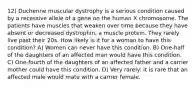 12) Duchenne muscular dystrophy is a serious condition caused by a recessive allele of a gene on the human X chromosome. The patients have muscles that weaken over time because they have absent or decreased dystrophin, a muscle protein. They rarely live past their 20s. How likely is it for a woman to have this condition? A) Women can never have this condition. B) One-half of the daughters of an affected man would have this condition. C) One-fourth of the daughters of an affected father and a carrier mother could have this condition. D) Very rarely: it is rare that an affected male would mate with a carrier female.