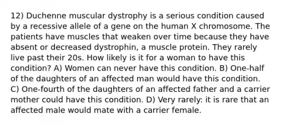 12) Duchenne muscular dystrophy is a serious condition caused by a recessive allele of a gene on the human X chromosome. The patients have muscles that weaken over time because they have absent or decreased dystrophin, a muscle protein. They rarely live past their 20s. How likely is it for a woman to have this condition? A) Women can never have this condition. B) One-half of the daughters of an affected man would have this condition. C) One-fourth of the daughters of an affected father and a carrier mother could have this condition. D) Very rarely: it is rare that an affected male would mate with a carrier female.