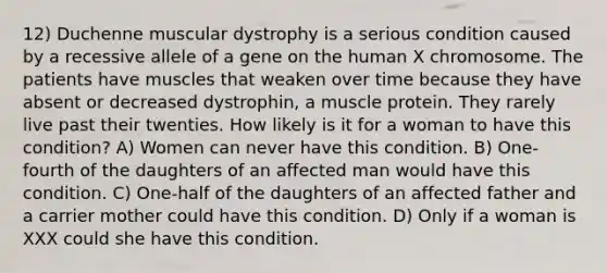 12) Duchenne muscular dystrophy is a serious condition caused by a recessive allele of a gene on the human X chromosome. The patients have muscles that weaken over time because they have absent or decreased dystrophin, a muscle protein. They rarely live past their twenties. How likely is it for a woman to have this condition? A) Women can never have this condition. B) One-fourth of the daughters of an affected man would have this condition. C) One-half of the daughters of an affected father and a carrier mother could have this condition. D) Only if a woman is XXX could she have this condition.