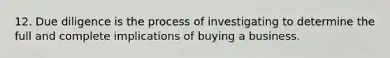 12. Due diligence is the process of investigating to determine the full and complete implications of buying a business.