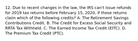 12. Due to recent changes in the law, the IRS can't issue refunds for 2019 tax returns before February 15, 2020, if those returns claim which of the following credits? A. The Retirement Savings Contributions Credit. B. The Credit for Excess Social Security and RRTA Tax Withheld. C. The Earned Income Tax Credit (EITC). D. The Premium Tax Credit (PTC).