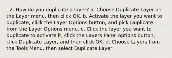 12. How do you duplicate a layer? a. Choose Duplicate Layer on the Layer menu, then click OK. b. Activate the layer you want to duplicate, click the Layer Options button, and pick Duplicate from the Layer Options menu. c. Click the layer you want to duplicate to activate it, click the Layers Panel options button, click Duplicate Layer, and then click OK. d. Choose Layers from the Tools Menu, then select Duplicate Layer