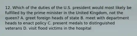 12. Which of the duties of the U.S. president would most likely be fulfilled by the prime minister in the United Kingdom, not the queen? A. greet foreign heads of state B. meet with department heads to enact policy C. present medals to distinguished veterans D. visit flood victims in the hospital