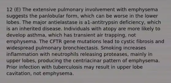 12 (E) The extensive pulmonary involvement with emphysema suggests the panlobular form, which can be worse in the lower lobes. The major antielastase is a1-antitrypsin deficiency, which is an inherited disease. Individuals with atopy are more likely to develop asthma, which has transient air trapping, not emphysema. The CFTR gene mutations lead to cystic fibrosis and widespread pulmonary bronchiectasis. Smoking increases inflammation with neutrophils releasing proteases, mainly in upper lobes, producing the centriacinar pattern of emphysema. Prior infection with tuberculosis may result in upper lobe cavitation, not emphysema.