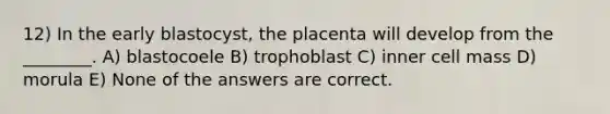 12) In the early blastocyst, the placenta will develop from the ________. A) blastocoele B) trophoblast C) inner cell mass D) morula E) None of the answers are correct.