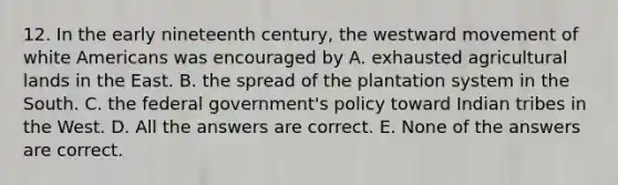 12. In the early nineteenth century, the westward movement of white Americans was encouraged by A. exhausted agricultural lands in the East. B. the spread of the plantation system in the South. C. the federal government's policy toward Indian tribes in the West. D. All the answers are correct. E. None of the answers are correct.