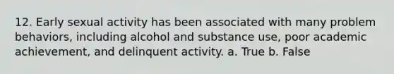 12. Early sexual activity has been associated with many problem behaviors, including alcohol and substance use, poor academic achievement, and delinquent activity. a. True b. False