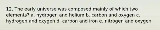 12. The early universe was composed mainly of which two elements? a. hydrogen and helium b. carbon and oxygen c. hydrogen and oxygen d. carbon and iron e. nitrogen and oxygen