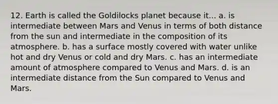 12. Earth is called the Goldilocks planet because it... a. is intermediate between Mars and Venus in terms of both distance from the sun and intermediate in the composition of its atmosphere. b. has a surface mostly covered with water unlike hot and dry Venus or cold and dry Mars. c. has an intermediate amount of atmosphere compared to Venus and Mars. d. is an intermediate distance from the Sun compared to Venus and Mars.