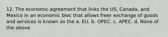 12. The economic agreement that links the US, Canada, and Mexico in an economic bloc that allows freer exchange of goods and services is known as the a. EU. b. OPEC. c. APEC. d. None of the above