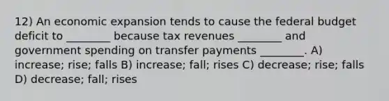 12) An economic expansion tends to cause <a href='https://www.questionai.com/knowledge/kS29NErBPI-the-federal-budget' class='anchor-knowledge'>the federal budget</a> deficit to ________ because tax revenues ________ and government spending on transfer payments ________. A) increase; rise; falls B) increase; fall; rises C) decrease; rise; falls D) decrease; fall; rises