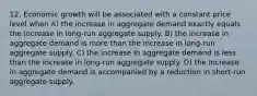 12. Economic growth will be associated with a constant price level when A) the increase in aggregate demand exactly equals the increase in long-run aggregate supply. B) the increase in aggregate demand is more than the increase in long-run aggregate supply. C) the increase in aggregate demand is less than the increase in long-run aggregate supply. D) the increase in aggregate demand is accompanied by a reduction in short-run aggregate supply.