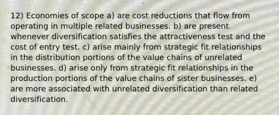 12) Economies of scope a) are cost reductions that flow from operating in multiple related businesses. b) are present whenever diversification satisfies the attractiveness test and the cost of entry test. c) arise mainly from strategic fit relationships in the distribution portions of the value chains of unrelated businesses. d) arise only from strategic fit relationships in the production portions of the value chains of sister businesses. e) are more associated with unrelated diversification than related diversification.