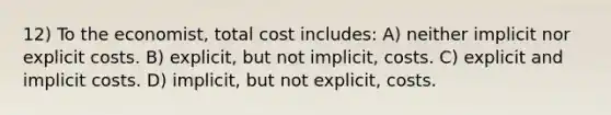 12) To the economist, total cost includes: A) neither implicit nor explicit costs. B) explicit, but not implicit, costs. C) explicit and implicit costs. D) implicit, but not explicit, costs.