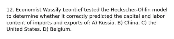 12. Economist Wassily Leontief tested the Heckscher-Ohlin model to determine whether it correctly predicted the capital and labor content of imports and exports of: A) Russia. B) China. C) the United States. D) Belgium.