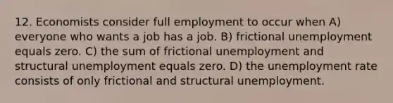 12. Economists consider full employment to occur when A) everyone who wants a job has a job. B) frictional unemployment equals zero. C) the sum of frictional unemployment and structural unemployment equals zero. D) the unemployment rate consists of only frictional and structural unemployment.