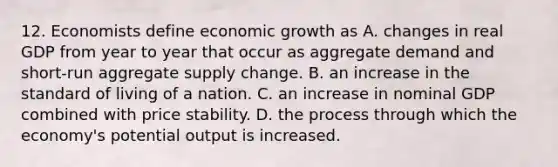 12. Economists define economic growth as A. changes in real GDP from year to year that occur as aggregate demand and short-run aggregate supply change. B. an increase in the standard of living of a nation. C. an increase in nominal GDP combined with price stability. D. the process through which the economy's potential output is increased.