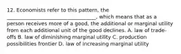 12. Economists refer to this pattern, the ___________________________________, which means that as a person receives more of a good, the additional or marginal utility from each additional unit of the good declines. A. law of trade-offs B. law of diminishing marginal utility C. production possibilities frontier D. law of increasing marginal utility