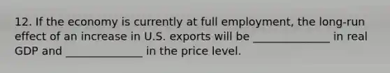 12. If the economy is currently at full employment, the long-run effect of an increase in U.S. exports will be ______________ in real GDP and ______________ in the price level.