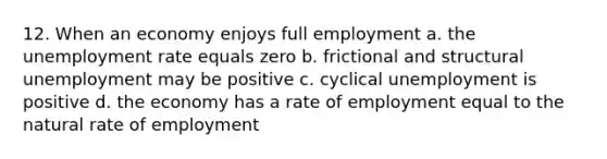 12. When an economy enjoys full employment a. the unemployment rate equals zero b. frictional and structural unemployment may be positive c. cyclical unemployment is positive d. the economy has a rate of employment equal to the natural rate of employment