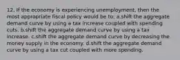 12. If the economy is experiencing unemployment, then the most appropriate fiscal policy would be to: a.shift the aggregate demand curve by using a tax increase coupled with spending cuts. b.shift the aggregate demand curve by using a tax increase. c.shift the aggregate demand curve by decreasing the money supply in the economy. d.shift the aggregate demand curve by using a tax cut coupled with more spending.