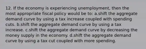 12. If the economy is experiencing unemployment, then the most appropriate <a href='https://www.questionai.com/knowledge/kPTgdbKdvz-fiscal-policy' class='anchor-knowledge'>fiscal policy</a> would be to: a.shift the aggregate demand curve by using a tax increase coupled with spending cuts. b.shift the aggregate demand curve by using a tax increase. c.shift the aggregate demand curve by decreasing the money supply in the economy. d.shift the aggregate demand curve by using a tax cut coupled with more spending.