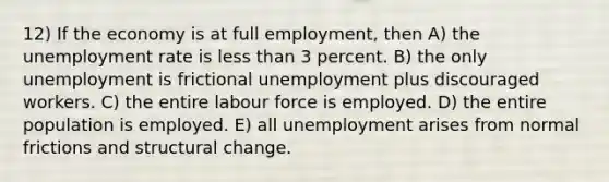 12) If the economy is at full employment, then A) the unemployment rate is less than 3 percent. B) the only unemployment is frictional unemployment plus discouraged workers. C) the entire labour force is employed. D) the entire population is employed. E) all unemployment arises from normal frictions and structural change.