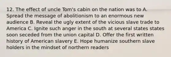 12. The effect of uncle Tom's cabin on the nation was to A. Spread the message of abolitionism to an enormous new audience B. Reveal the ugly extent of the vicious slave trade to America C. Ignite such anger in the south at several states states soon seceded from the union capital D. Offer the first written history of American slavery E. Hope humanize southern slave holders in the mindset of northern readers