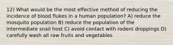 12) What would be the most effective method of reducing the incidence of blood flukes in a human population? A) reduce the mosquito population B) reduce the population of the intermediate snail host C) avoid contact with rodent droppings D) carefully wash all raw fruits and vegetables