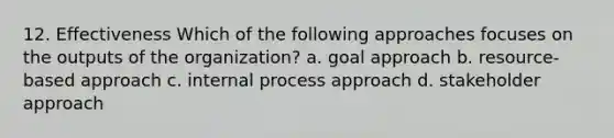 12. Effectiveness Which of the following approaches focuses on the outputs of the organization? a. goal approach b. resource-based approach c. internal process approach d. stakeholder approach