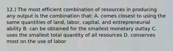 12.) The most efficient combination of resources in producing any output is the combination that: A. comes closest to using the same quantities of land, labor, capital, and entrepreneurial ability B. can be obtained for the smallest monetary outlay C. uses the smallest total quantity of all resources D. conserves most on the use of labor