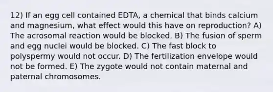 12) If an egg cell contained EDTA, a chemical that binds calcium and magnesium, what effect would this have on reproduction? A) The acrosomal reaction would be blocked. B) The fusion of sperm and egg nuclei would be blocked. C) The fast block to polyspermy would not occur. D) The fertilization envelope would not be formed. E) The zygote would not contain maternal and paternal chromosomes.