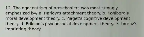 12. The egocentrism of preschoolers was most strongly emphasized by/ a. Harlow's attachment theory. b. Kohlberg's moral development theory. c. Piaget's cognitive development theory. d. Erikson's psychosocial development theory. e. Lorenz's imprinting theory.