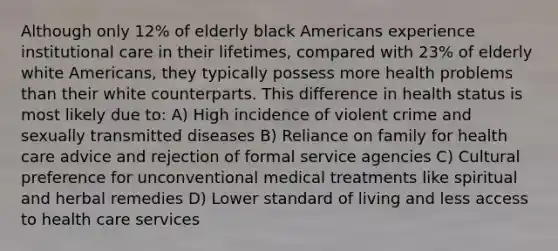 Although only 12% of elderly black Americans experience institutional care in their lifetimes, compared with 23% of elderly white Americans, they typically possess more health problems than their white counterparts. This difference in health status is most likely due to: A) High incidence of violent crime and sexually transmitted diseases B) Reliance on family for health care advice and rejection of formal service agencies C) Cultural preference for unconventional medical treatments like spiritual and herbal remedies D) Lower standard of living and less access to health care services