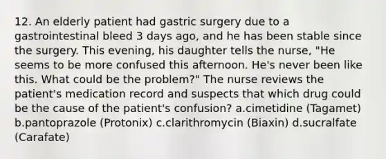 12. An elderly patient had gastric surgery due to a gastrointestinal bleed 3 days ago, and he has been stable since the surgery. This evening, his daughter tells the nurse, "He seems to be more confused this afternoon. He's never been like this. What could be the problem?" The nurse reviews the patient's medication record and suspects that which drug could be the cause of the patient's confusion? a.cimetidine (Tagamet) b.pantoprazole (Protonix) c.clarithromycin (Biaxin) d.sucralfate (Carafate)