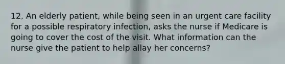 12. An elderly patient, while being seen in an urgent care facility for a possible respiratory infection, asks the nurse if Medicare is going to cover the cost of the visit. What information can the nurse give the patient to help allay her concerns?