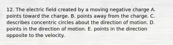 12. The electric field created by a moving negative charge A. points toward the charge. B. points away from the charge. C. describes concentric circles about the direction of motion. D. points in the direction of motion. E. points in the direction opposite to the velocity.