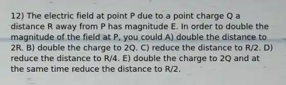 12) The electric field at point P due to a point charge Q a distance R away from P has magnitude E. In order to double the magnitude of the field at P, you could A) double the distance to 2R. B) double the charge to 2Q. C) reduce the distance to R/2. D) reduce the distance to R/4. E) double the charge to 2Q and at the same time reduce the distance to R/2.