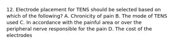 12. Electrode placement for TENS should be selected based on which of the following? A. Chronicity of pain B. The mode of TENS used C. In accordance with the painful area or over the peripheral nerve responsible for the pain D. The cost of the electrodes