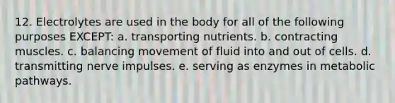 12. Electrolytes are used in the body for all of the following purposes EXCEPT: a. transporting nutrients. b. contracting muscles. c. balancing movement of fluid into and out of cells. d. transmitting nerve impulses. e. serving as enzymes in metabolic pathways.