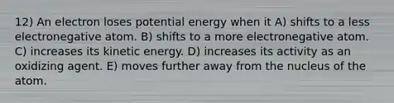 12) An electron loses potential energy when it A) shifts to a less electronegative atom. B) shifts to a more electronegative atom. C) increases its kinetic energy. D) increases its activity as an oxidizing agent. E) moves further away from the nucleus of the atom.