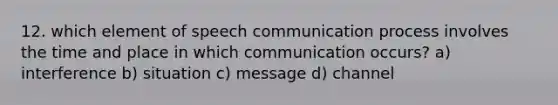 12. which element of speech communication process involves the time and place in which communication occurs? a) interference b) situation c) message d) channel