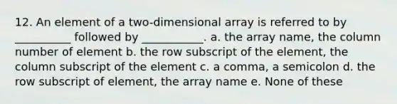 12. An element of a two-dimensional array is referred to by __________ followed by ___________. a. the array name, the column number of element b. the row subscript of the element, the column subscript of the element c. a comma, a semicolon d. the row subscript of element, the array name e. None of these