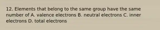 12. Elements that belong to the same group have the same number of A. valence electrons B. neutral electrons C. inner electrons D. total electrons