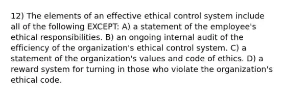 12) The elements of an effective ethical control system include all of the following EXCEPT: A) a statement of the employee's ethical responsibilities. B) an ongoing internal audit of the efficiency of the organization's ethical control system. C) a statement of the organization's values and code of ethics. D) a reward system for turning in those who violate the organization's ethical code.